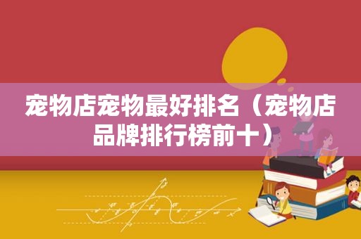 宠物店宠物最好排名（宠物店品牌排行榜前十）