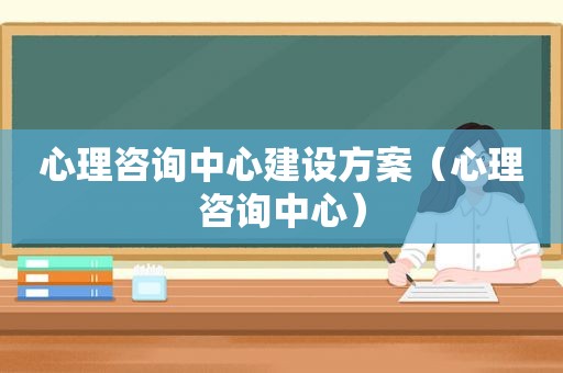心理咨询中心建设方案（心理咨询中心）