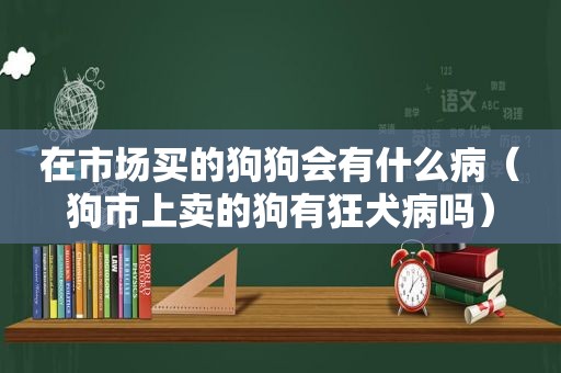 在市场买的狗狗会有什么病（狗市上卖的狗有狂犬病吗）