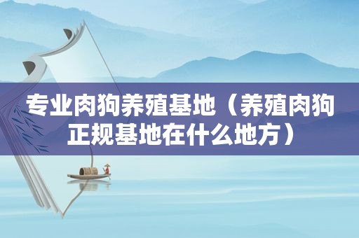 专业肉狗养殖基地（养殖肉狗正规基地在什么地方）