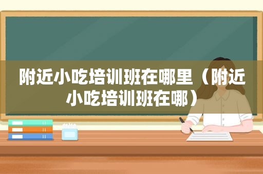 附近小吃培训班在哪里（附近小吃培训班在哪）