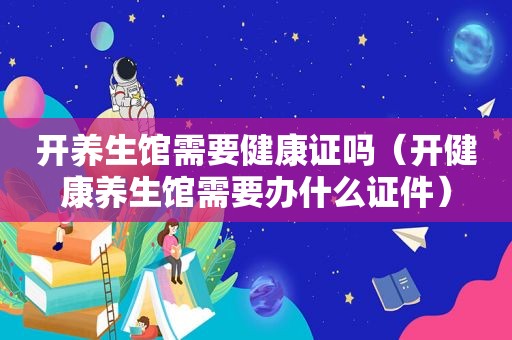 开养生馆需要健康证吗（开健康养生馆需要办什么证件）