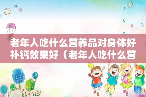 老年人吃什么营养品对身体好补钙效果好（老年人吃什么营养品对身体好）