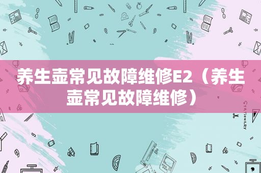 养生壶常见故障维修E2（养生壶常见故障维修）