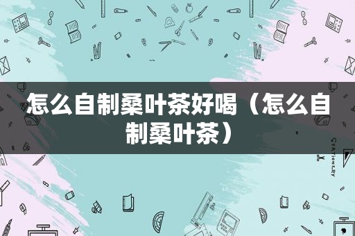怎么自制桑叶茶好喝（怎么自制桑叶茶）