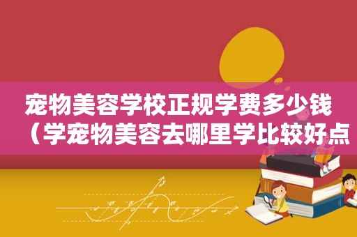 宠物美容学校正规学费多少钱（学宠物美容去哪里学比较好点）