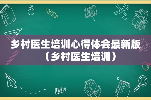 乡村医生培训心得体会最新版（乡村医生培训）