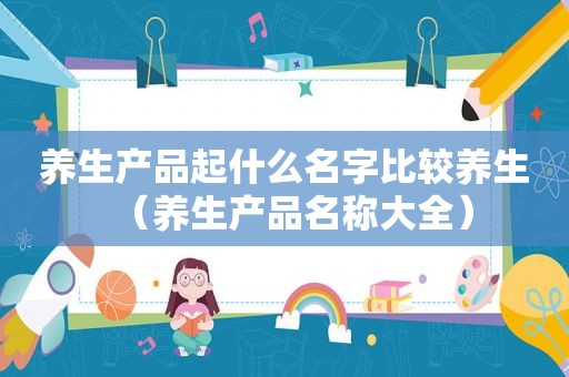 养生产品起什么名字比较养生（养生产品名称大全）