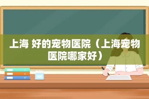 上海 好的宠物医院（上海宠物医院哪家好）