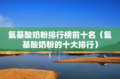 氨基酸奶粉排行榜前十名（氨基酸奶粉的十大排行）