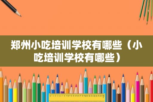 郑州小吃培训学校有哪些（小吃培训学校有哪些）