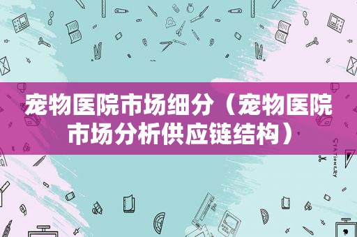 宠物医院市场细分（宠物医院市场分析供应链结构）