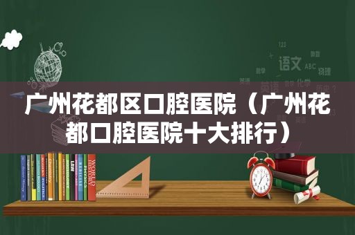 广州花都区口腔医院（广州花都口腔医院十大排行）