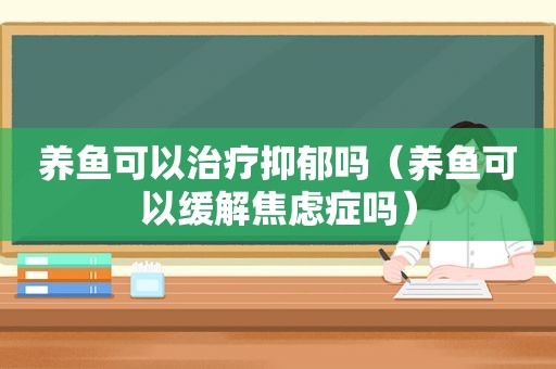 养鱼可以治疗抑郁吗（养鱼可以缓解焦虑症吗）