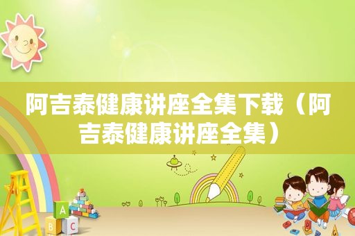 阿吉泰健康讲座全集下载（阿吉泰健康讲座全集）