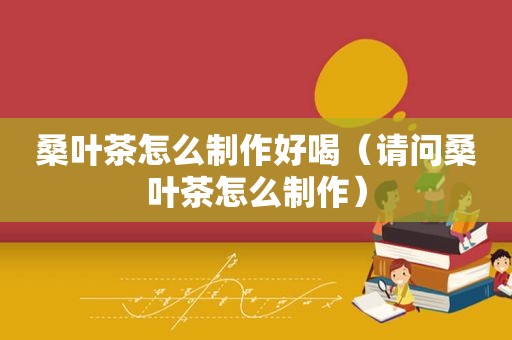 桑叶茶怎么制作好喝（请问桑叶茶怎么制作）