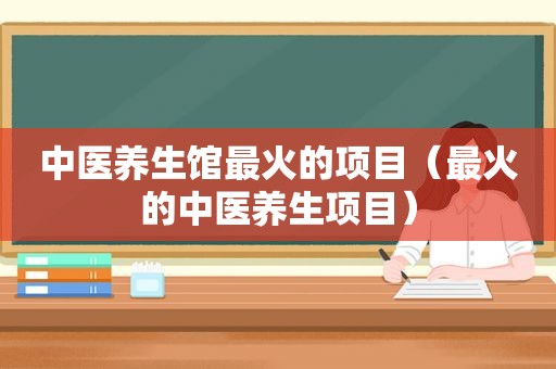中医养生馆最火的项目（最火的中医养生项目）