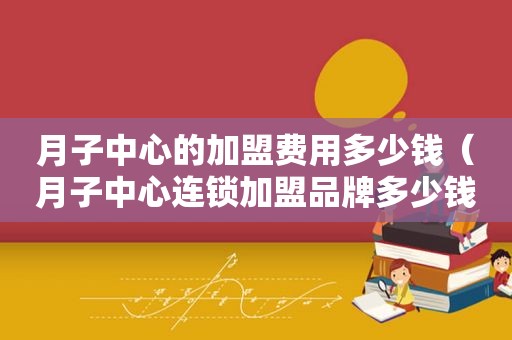 月子中心的加盟费用多少钱（月子中心连锁加盟品牌多少钱）
