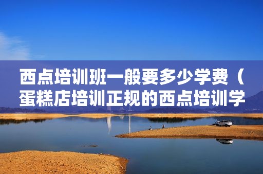 西点培训班一般要多少学费（蛋糕店培训正规的西点培训学校）