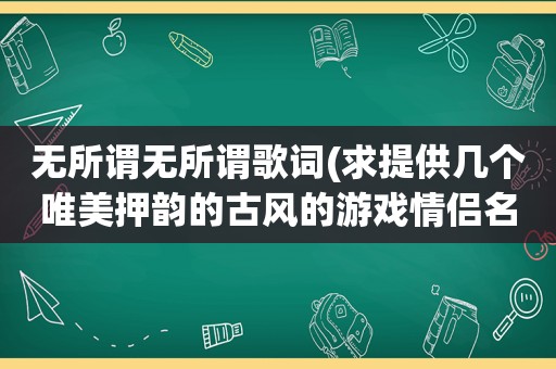 无所谓无所谓歌词(求提供几个唯美押韵的古风的游戏情侣名，来源无所谓)