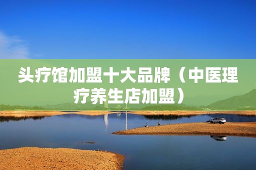头疗馆加盟十大品牌（中医理疗养生店加盟）