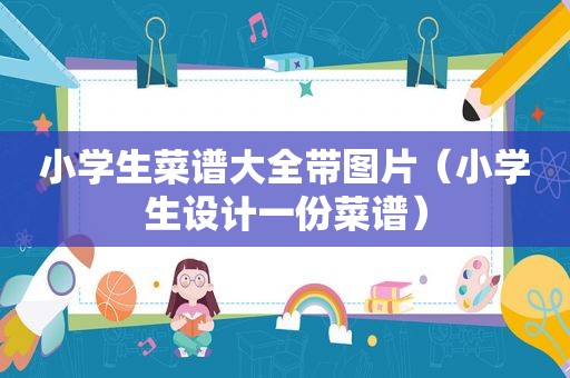 小学生菜谱大全带图片（小学生设计一份菜谱）