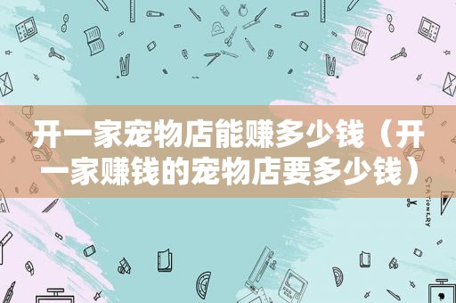 开一家宠物店能赚多少钱（开一家赚钱的宠物店要多少钱）