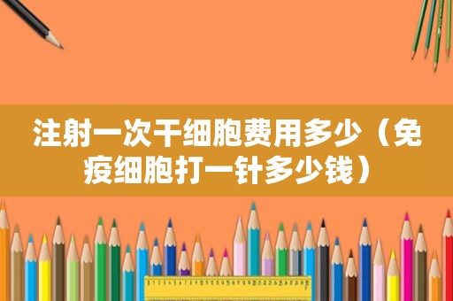 注射一次干细胞费用多少（免疫细胞打一针多少钱）