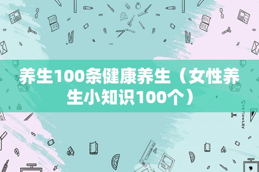 养生100条健康养生（女性养生小知识100个）