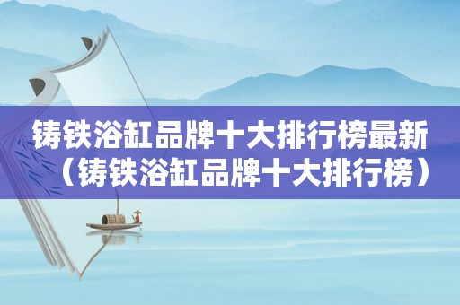 铸铁浴缸品牌十大排行榜最新（铸铁浴缸品牌十大排行榜）