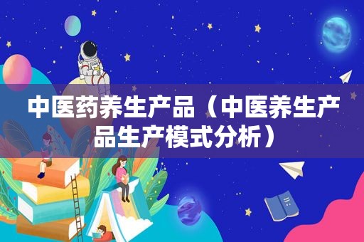 中医药养生产品（中医养生产品生产模式分析）