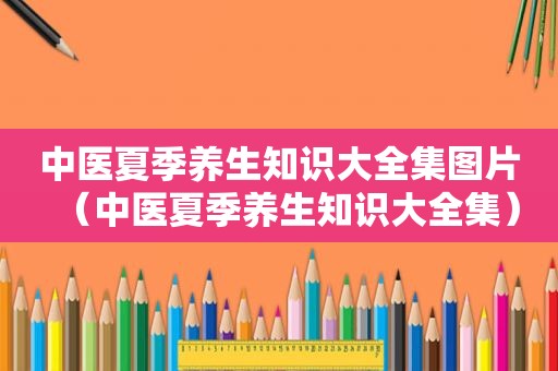 中医夏季养生知识大全集图片（中医夏季养生知识大全集）