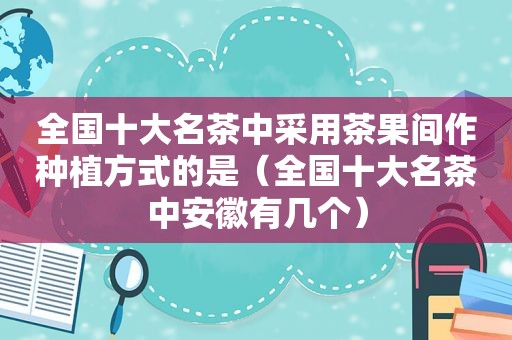 全国十大名茶中采用茶果间作种植方式的是（全国十大名茶中安徽有几个）