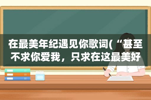 在最美年纪遇见你歌词(“甚至不求你爱我，只求在这最美好的年华里遇见你。”这两句出自徐志摩的哪首诗。恩，这两句可能我记的有)