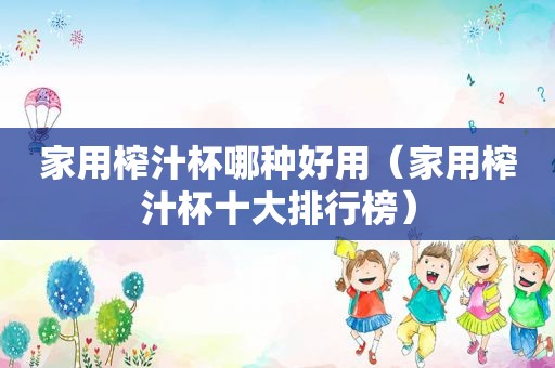 家用榨汁杯哪种好用（家用榨汁杯十大排行榜）