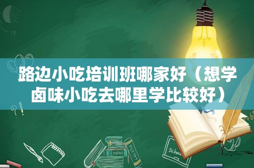 路边小吃培训班哪家好（想学卤味小吃去哪里学比较好）