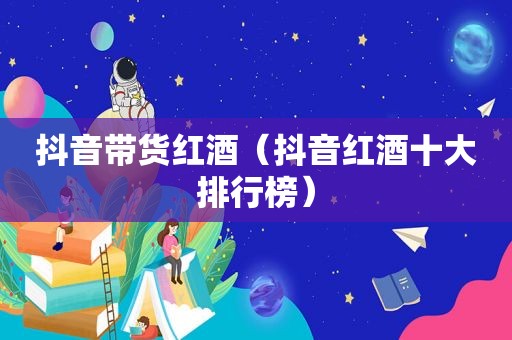 抖音带货红酒（抖音红酒十大排行榜）