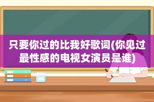 只要你过的比我好歌词(你见过最性感的电视女演员是谁)