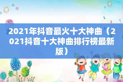 2021年抖音最火十大神曲（2021抖音十大神曲排行榜最新版）