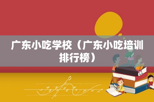 广东小吃学校（广东小吃培训排行榜）