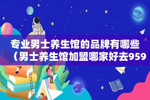 专业男士养生馆的品牌有哪些（男士养生馆加盟哪家好去959）