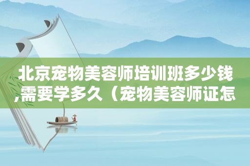 北京宠物美容师培训班多少钱,需要学多久（宠物美容师证怎么考北京）