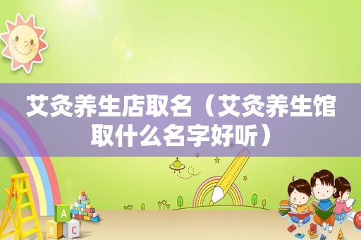艾灸养生店取名（艾灸养生馆取什么名字好听）