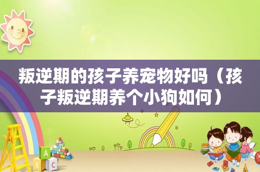 叛逆期的孩子养宠物好吗（孩子叛逆期养个小狗如何）
