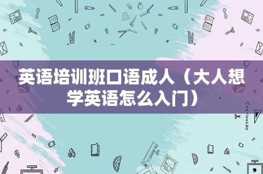 英语培训班口语成人（大人想学英语怎么入门）
