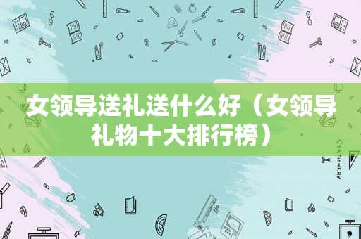 女领导送礼送什么好（女领导礼物十大排行榜）