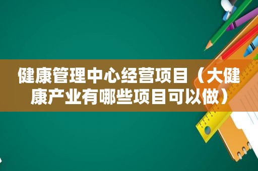 健康管理中心经营项目（大健康产业有哪些项目可以做）
