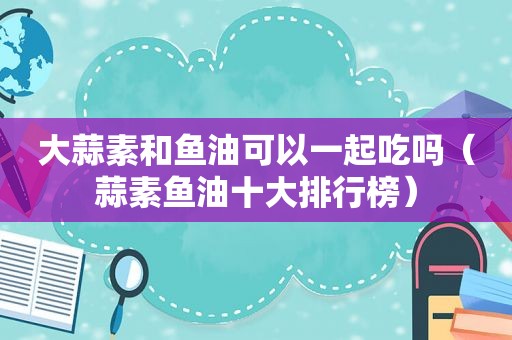 大蒜素和鱼油可以一起吃吗（蒜素鱼油十大排行榜）