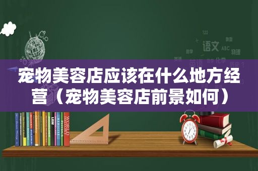 宠物美容店应该在什么地方经营（宠物美容店前景如何）