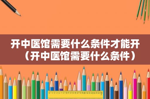 开中医馆需要什么条件才能开（开中医馆需要什么条件）